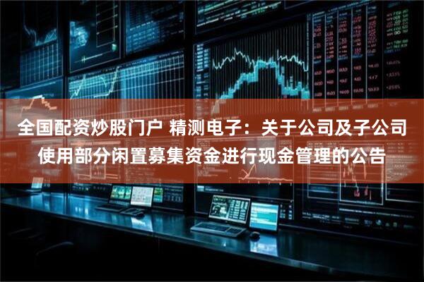 全国配资炒股门户 精测电子：关于公司及子公司使用部分闲置募集资金进行现金管理的公告
