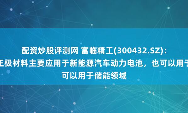 配资炒股评测网 富临精工(300432.SZ)：磷酸铁锂正极材料主要应用于新能源汽车动力电池，也可以用于储能领域