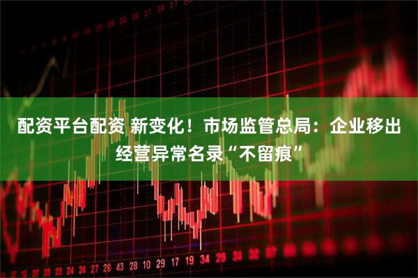 配资平台配资 新变化！市场监管总局：企业移出经营异常名录“不留痕”