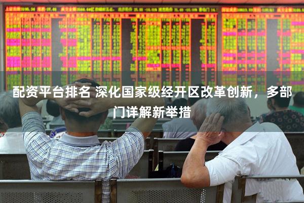 配资平台排名 深化国家级经开区改革创新，多部门详解新举措