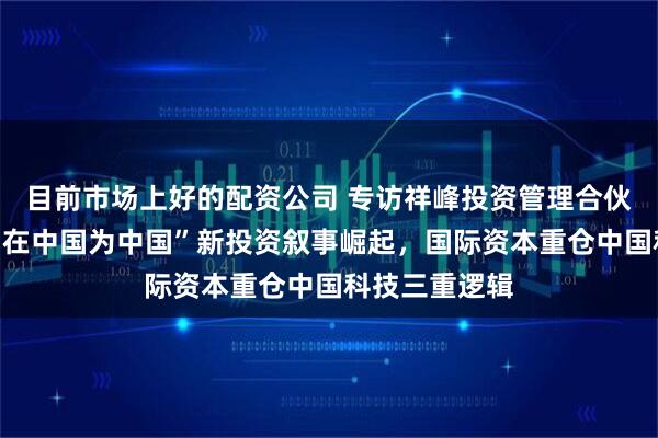 目前市场上好的配资公司 专访祥峰投资管理合伙人夏志进：“在中国为中国”新投资叙事崛起，国际资本重仓中国科技三重逻辑