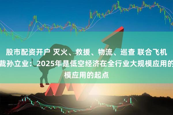 股市配资开户 灭火、救援、物流、巡查 联合飞机副总裁孙立业：2025年是低空经济在全行业大规模应用的起点