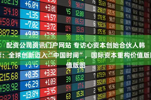 配资公司资讯门户网站 专访心资本创始合伙人韩彦：全球创新迈入“中国时间”，国际资本重构价值版图