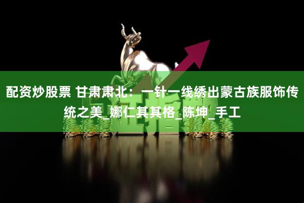 配资炒股票 甘肃肃北：一针一线绣出蒙古族服饰传统之美_娜仁其其格_陈坤_手工