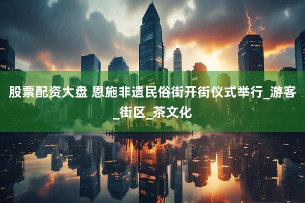 股票配资大盘 恩施非遗民俗街开街仪式举行_游客_街区_茶文化