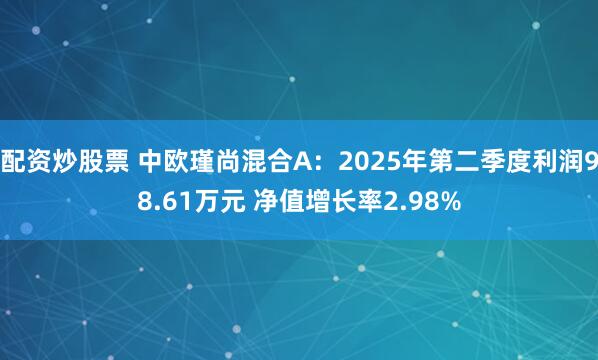 配资炒股票 中欧瑾尚混合A：2025年第二季度利润98.61万元 净值增长率2.98%