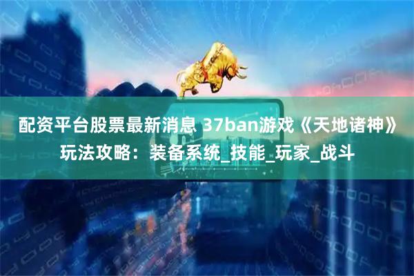 配资平台股票最新消息 37ban游戏《天地诸神》玩法攻略：装备系统_技能_玩家_战斗