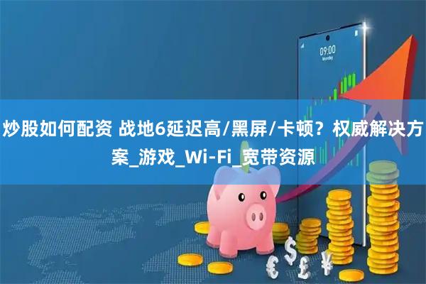 炒股如何配资 战地6延迟高/黑屏/卡顿？权威解决方案_游戏_Wi-Fi_宽带资源