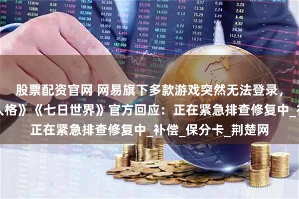股票配资官网 网易旗下多款游戏突然无法登录，《阴阳师》《第五人格》《七日世界》官方回应：正在紧急排查修复中_补偿_保分卡_荆楚网