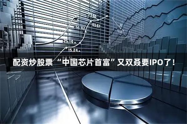 配资炒股票 “中国芯片首富”又双叒要IPO了！