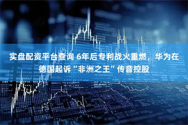 实盘配资平台查询 6年后专利战火重燃，华为在德国起诉“非洲之王”传音控股