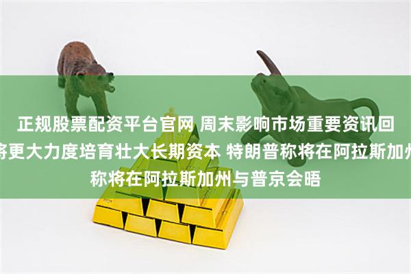 正规股票配资平台官网 周末影响市场重要资讯回顾：证监会将更大力度培育壮大长期资本 特朗普称将在阿拉斯加州与普京会晤