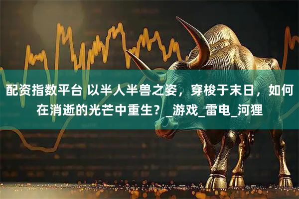配资指数平台 以半人半兽之姿，穿梭于末日，如何在消逝的光芒中重生？_游戏_雷电_河狸