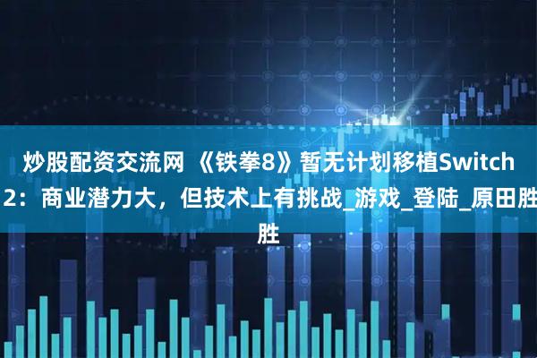 炒股配资交流网 《铁拳8》暂无计划移植Switch 2：商业潜力大，但技术上有挑战_游戏_登陆_原田胜