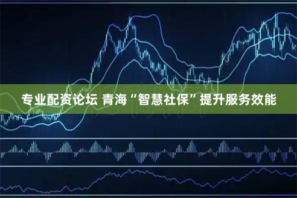 专业配资论坛 青海“智慧社保”提升服务效能