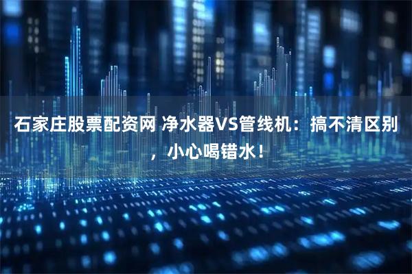 石家庄股票配资网 净水器VS管线机：搞不清区别，小心喝错水！