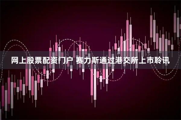 网上股票配资门户 赛力斯通过港交所上市聆讯