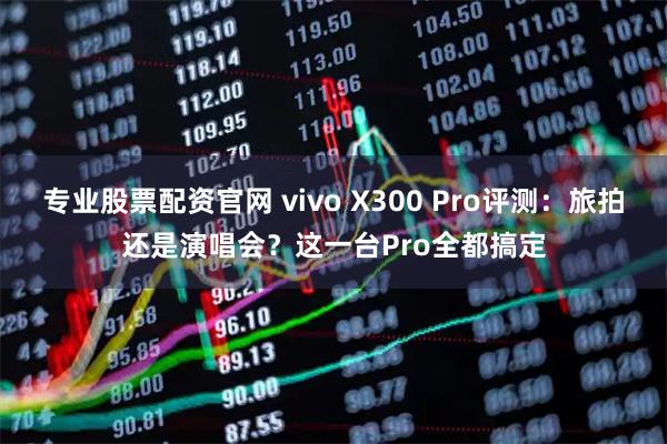 专业股票配资官网 vivo X300 Pro评测：旅拍还是演唱会？这一台Pro全都搞定