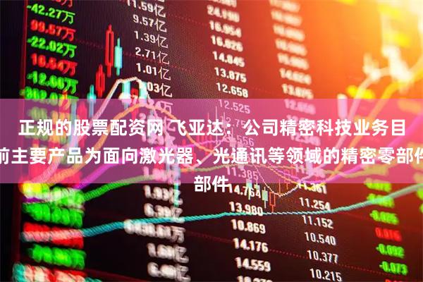 正规的股票配资网 飞亚达：公司精密科技业务目前主要产品为面向激光器、光通讯等领域的精密零部件